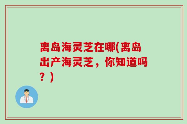 离岛海灵芝在哪(离岛出产海灵芝,你知道吗?) 离岛海灵芝在哪(离岛出产海灵芝,你知道吗?)