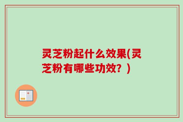 灵芝粉起什么效果(灵芝粉有哪些功效？)