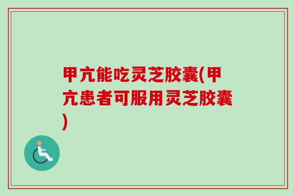 甲亢能吃灵芝胶囊(甲亢患者可服用灵芝胶囊)