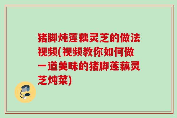 猪脚炖莲藕灵芝的做法视频(视频教你如何做一道美味的猪脚莲藕灵芝炖菜)