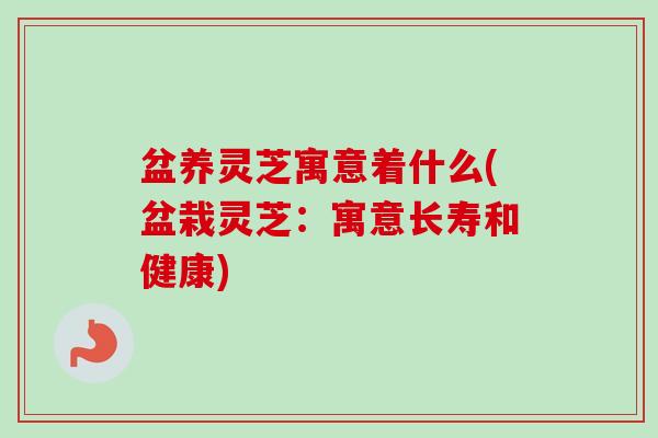盆养灵芝寓意着什么(盆栽灵芝：寓意长寿和健康)