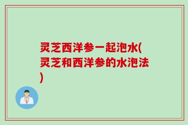灵芝西洋参一起泡水(灵芝和西洋参的水泡法)