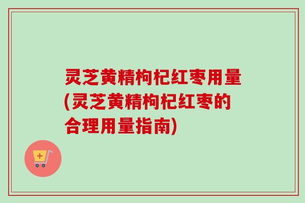 灵芝黄精枸杞红枣用量(灵芝黄精枸杞红枣的合理用量指南)