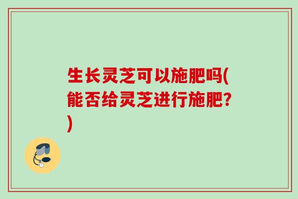 生长灵芝可以施肥吗(能否给灵芝进行施肥？)