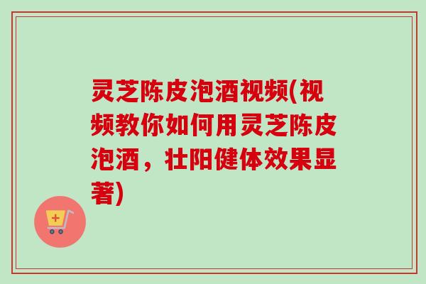 灵芝陈皮泡酒视频(视频教你如何用灵芝陈皮泡酒，壮阳健体效果显著)