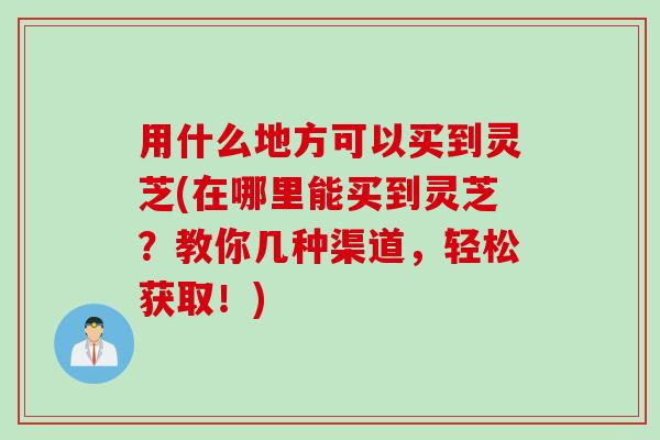 用什么地方可以买到灵芝(在哪里能买到灵芝?教你几种渠道,轻松获取!) 用什么地方可以买到灵芝(在哪里能买到灵芝?教你几种渠道,轻松获取!)