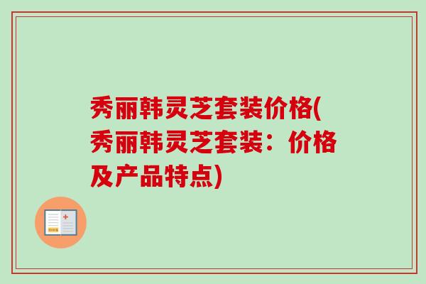 秀丽韩灵芝套装价格(秀丽韩灵芝套装：价格及产品特点)