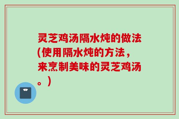 灵芝鸡汤隔水炖的做法(使用隔水炖的方法，来烹制美味的灵芝鸡汤。)