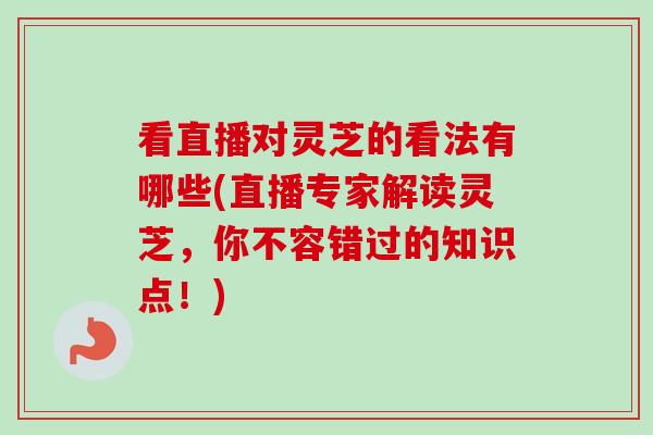 看直播对灵芝的看法有哪些(直播专家解读灵芝，你不容错过的知识点！)