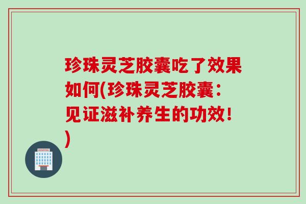 珍珠灵芝胶囊吃了效果如何(珍珠灵芝胶囊：见证滋补养生的功效！)