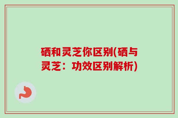 硒和灵芝你区别(硒与灵芝：功效区别解析)