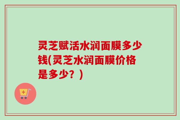 灵芝赋活水润面膜多少钱(灵芝水润面膜价格是多少？)