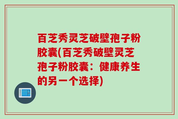 百芝秀灵芝破壁孢子粉胶囊(百芝秀破壁灵芝孢子粉胶囊：健康养生的另一个选择)