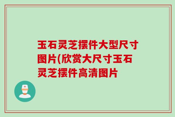 玉石灵芝摆件大型尺寸图片(欣赏大尺寸玉石灵芝摆件高清图片