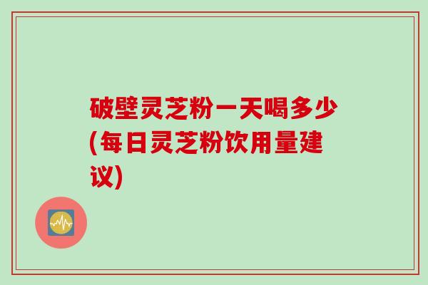 破壁灵芝粉一天喝多少(每日灵芝粉饮用量建议)
