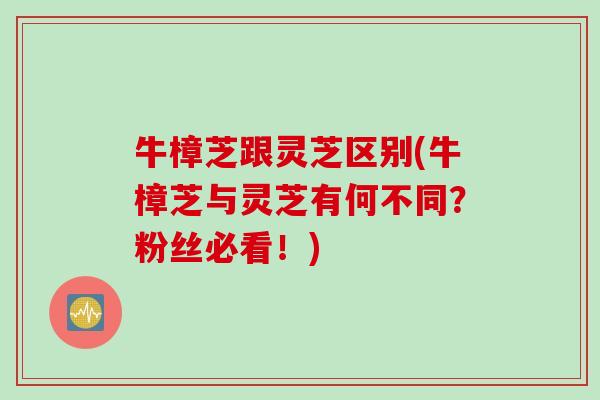 牛樟芝跟灵芝区别(牛樟芝与灵芝有何不同？粉丝必看！)