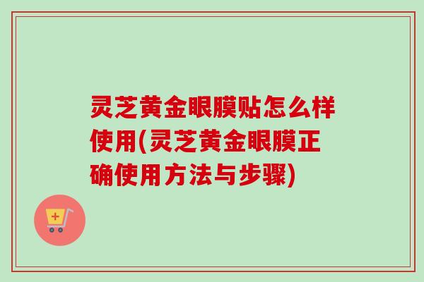 灵芝黄金眼膜贴怎么样使用(灵芝黄金眼膜正确使用方法与步骤) 灵芝黄金眼膜贴怎么样使用(灵芝黄金眼膜正确使用方法与步骤)