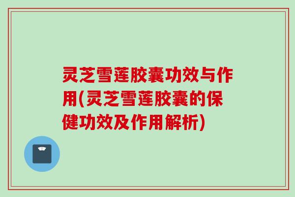 灵芝雪莲胶囊功效与作用(灵芝雪莲胶囊的保健功效及作用解析)