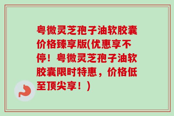 粤微灵芝孢子油软胶囊价格臻享版(优惠享不停！粤微灵芝孢子油软胶囊限时特惠，价格低至顶尖享！)