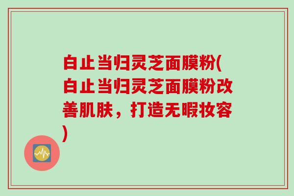 白止当归灵芝面膜粉(白止当归灵芝面膜粉改善肌肤，打造无暇妆容)