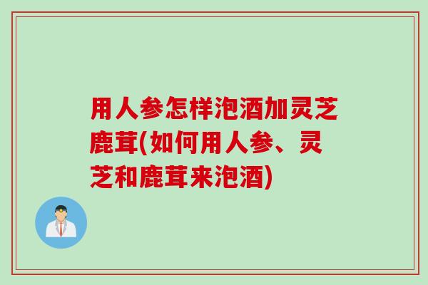 用人参怎样泡酒加灵芝鹿茸(如何用人参、灵芝和鹿茸来泡酒)