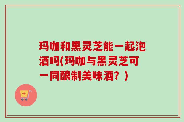 玛咖和黑灵芝能一起泡酒吗(玛咖与黑灵芝可一同酿制美味酒？)