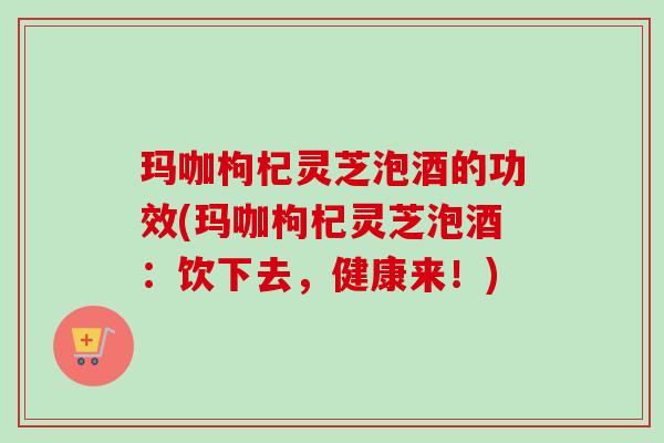 玛咖枸杞灵芝泡酒的功效(玛咖枸杞灵芝泡酒：饮下去，健康来！)