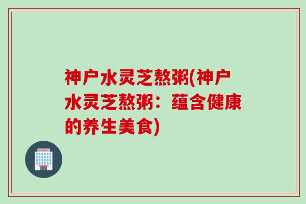 神户水灵芝熬粥(神户水灵芝熬粥：蕴含健康的养生美食)
