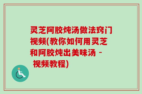 灵芝阿胶炖汤做法窍门视频(教你如何用灵芝和阿胶炖出美味汤 - 视频教程)