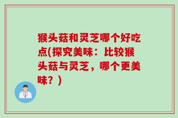 猴头菇和灵芝哪个好吃点(探究美味：比较猴头菇与灵芝，哪个更美味？)