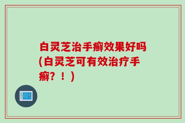 白灵芝手癣效果好吗(白灵芝可有效手癣?!) 白灵芝手癣效果好吗(白灵芝可有效手癣?!)