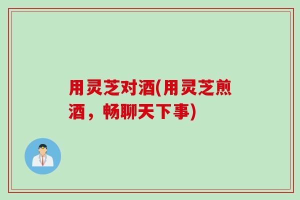 用灵芝对酒(用灵芝煎酒，畅聊天下事)