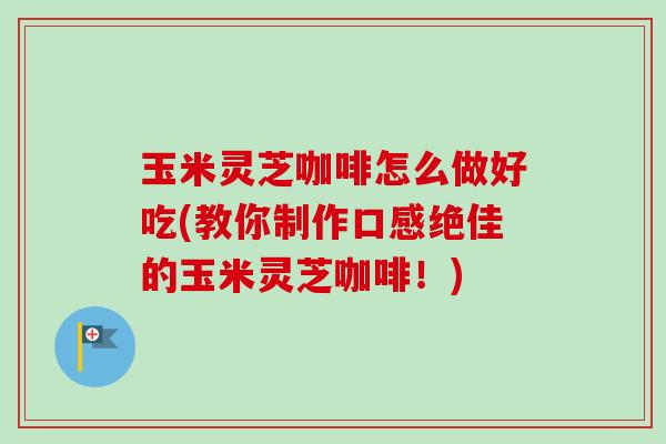 玉米灵芝咖啡怎么做好吃(教你制作口感绝佳的玉米灵芝咖啡！)