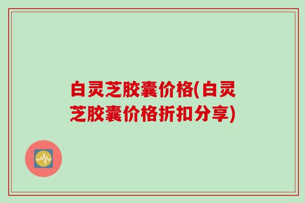 白灵芝胶囊价格(白灵芝胶囊价格折扣分享)