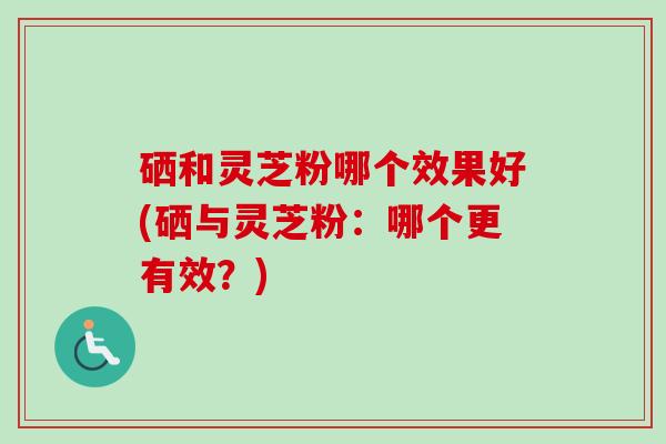 硒和灵芝粉哪个效果好(硒与灵芝粉：哪个更有效？)