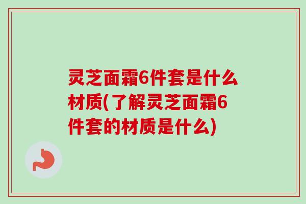 灵芝面霜6件套是什么材质(了解灵芝面霜6件套的材质是什么)