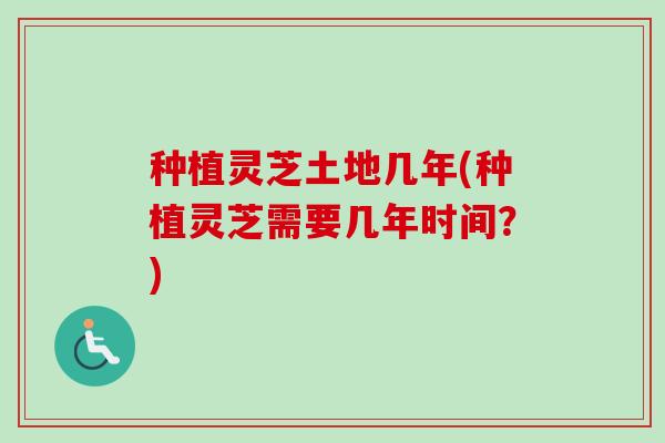 种植灵芝土地几年(种植灵芝需要几年时间?) 种植灵芝土地几年(种植灵芝需要几年时间?)