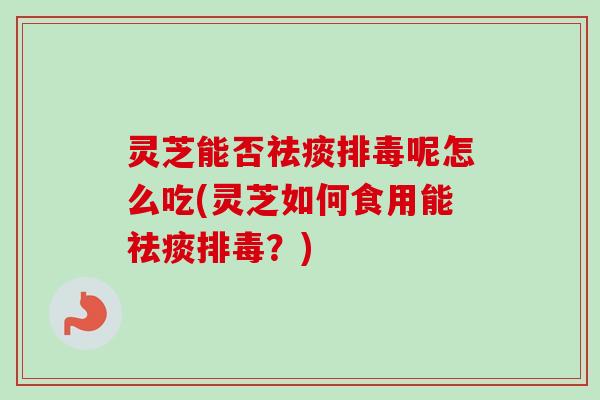灵芝能否祛痰排毒呢怎么吃(灵芝如何食用能祛痰排毒？)
