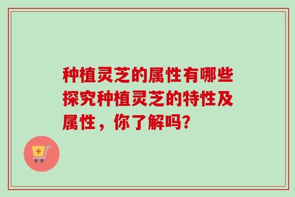 种植灵芝的属性有哪些探究种植灵芝的特性及属性，你了解吗？