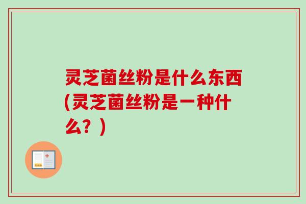 灵芝菌丝粉是什么东西(灵芝菌丝粉是一种什么？)