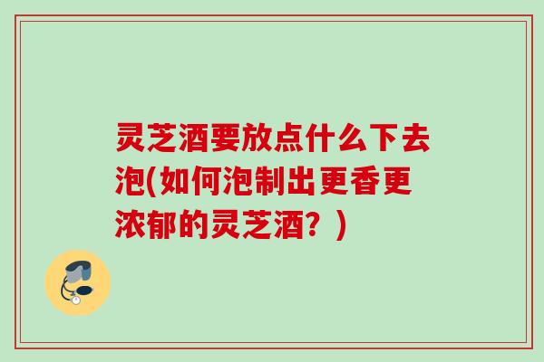灵芝酒要放点什么下去泡(如何泡制出更香更浓郁的灵芝酒？)