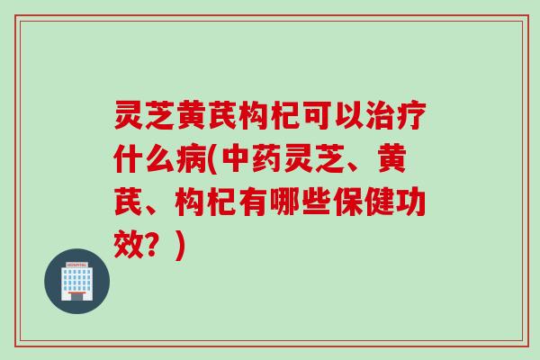 灵芝黄芪构杞可以治疗什么病(中药灵芝、黄芪、构杞有哪些保健功效？)