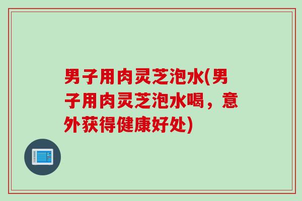 男子用肉灵芝泡水(男子用肉灵芝泡水喝，意外获得健康好处)