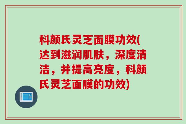 科颜氏灵芝面膜功效(达到滋润肌肤，深度清洁，并提高亮度，科颜氏灵芝面膜的功效)