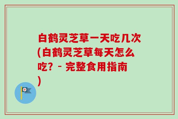 白鹤灵芝草一天吃几次(白鹤灵芝草每天怎么吃?- 完整食用指南) 白鹤灵芝草一天吃几次(白鹤灵芝草每天怎么吃?- 完整食用指南)