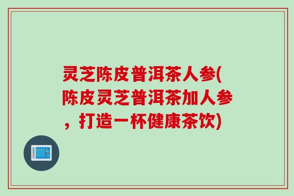 灵芝陈皮普洱茶人参(陈皮灵芝普洱茶加人参,打造一杯健康茶饮) 灵芝陈皮普洱茶人参(陈皮灵芝普洱茶加人参,打造一杯健康茶饮)
