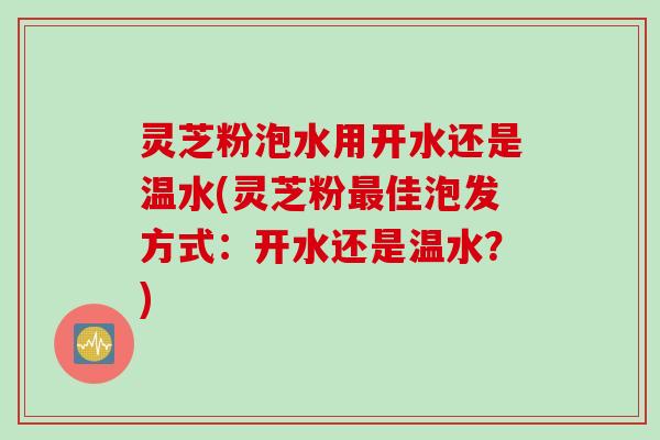 灵芝粉泡水用开水还是温水(灵芝粉最佳泡发方式：开水还是温水？)