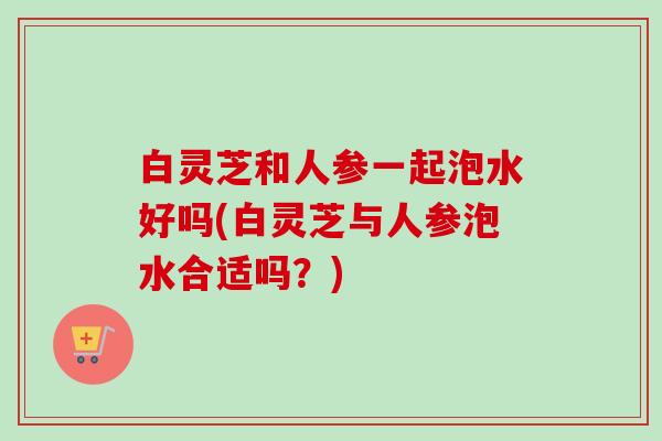 白灵芝和人参一起泡水好吗(白灵芝与人参泡水合适吗？)