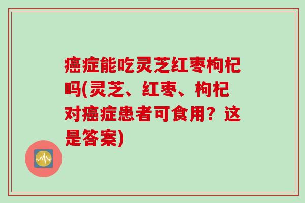 癌症能吃灵芝红枣枸杞吗(灵芝、红枣、枸杞对癌症患者可食用？这是答案)