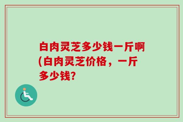 白肉灵芝多少钱一斤啊(白肉灵芝价格,一斤多少钱? 白肉灵芝多少钱一斤啊(白肉灵芝价格,一斤多少钱?